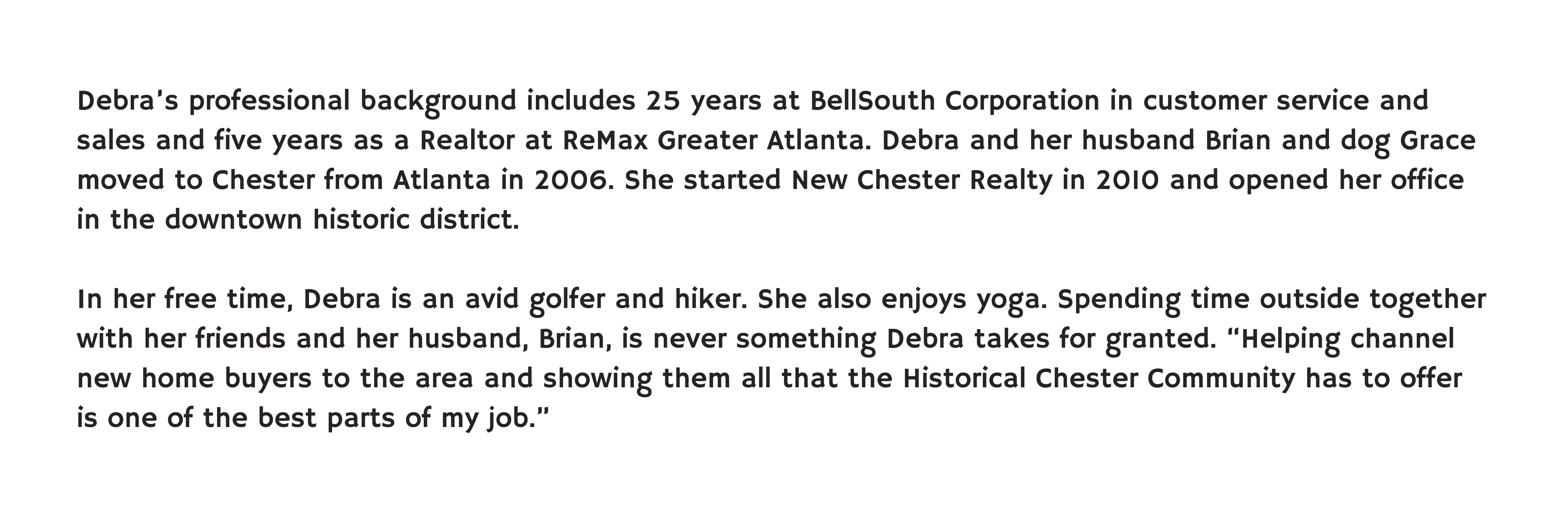 Debra’s professional background includes 25 years at BellSouth Corporation in customer service and sales and five years as a Realtor at ReMax Greater Atlanta. Debra and her husband Brian and dog Grace moved to Chester from Atlanta in 2006. She started New Chester Realty in 2010 and opened her office in the downtown historic district. In her free time, Debra is an avid golfer and hiker. She also enjoys yoga. Spending time outside together with her friends and her husband, Brian, is never something Debra takes for granted. “Helping channel new home buyers to the area and showing them all that the Historical Chester Community has to offer is one of the best parts of my job.”